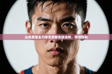 山东男篮主力球员贡献关键进球，带领胜利